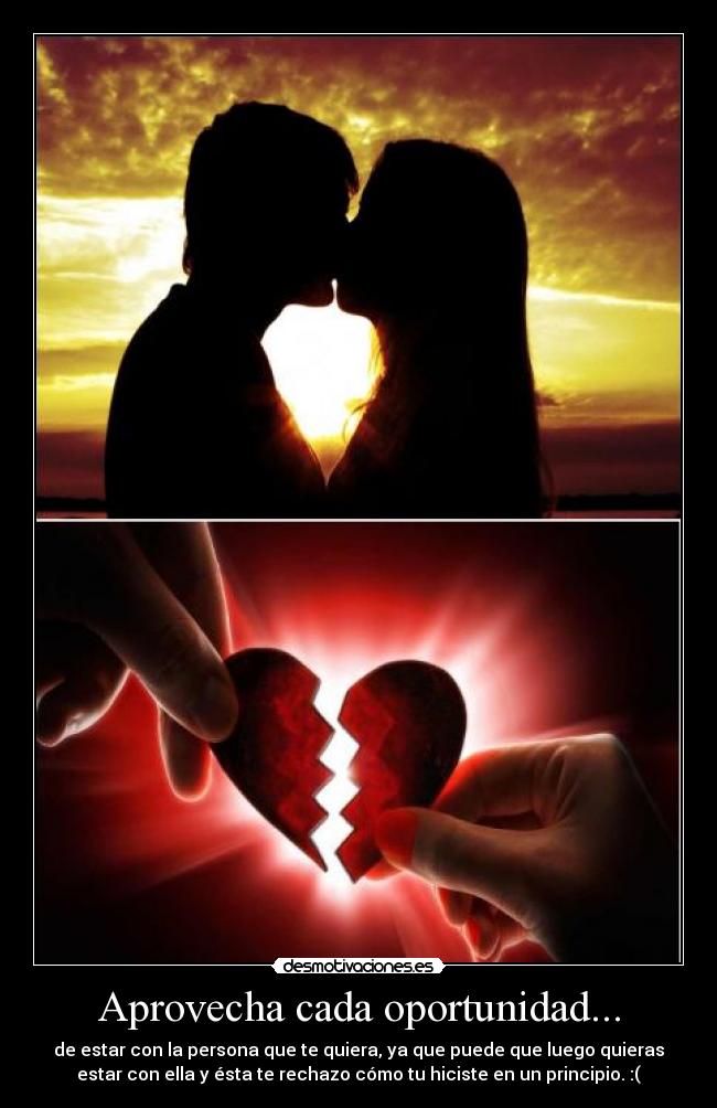 Aprovecha cada oportunidad... - de estar con la persona que te quiera, ya que puede que luego quieras
estar con ella y ésta te rechazo cómo tu hiciste en un principio. :(