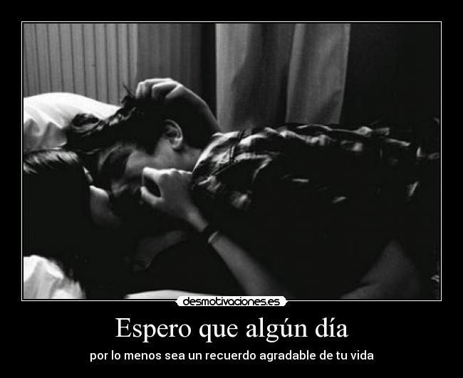 Espero que algún día - por lo menos sea un recuerdo agradable de tu vida