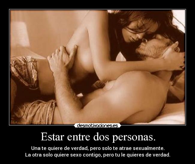 Estar entre dos personas. - Una te quiere de verdad, pero solo te atrae sexualmente.
La otra solo quiere sexo contigo, pero tu le quieres de verdad.