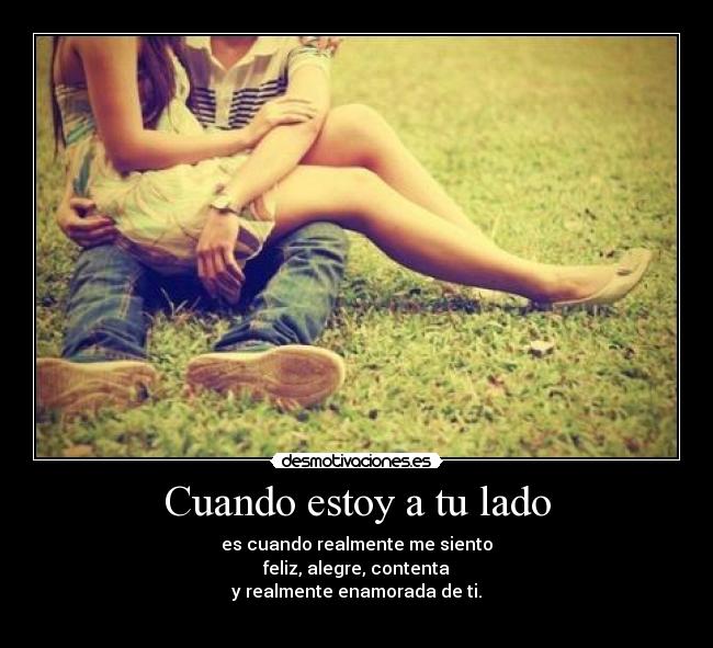 Cuando estoy a tu lado - es cuando realmente me siento
feliz, alegre, contenta
y realmente enamorada de ti.
 