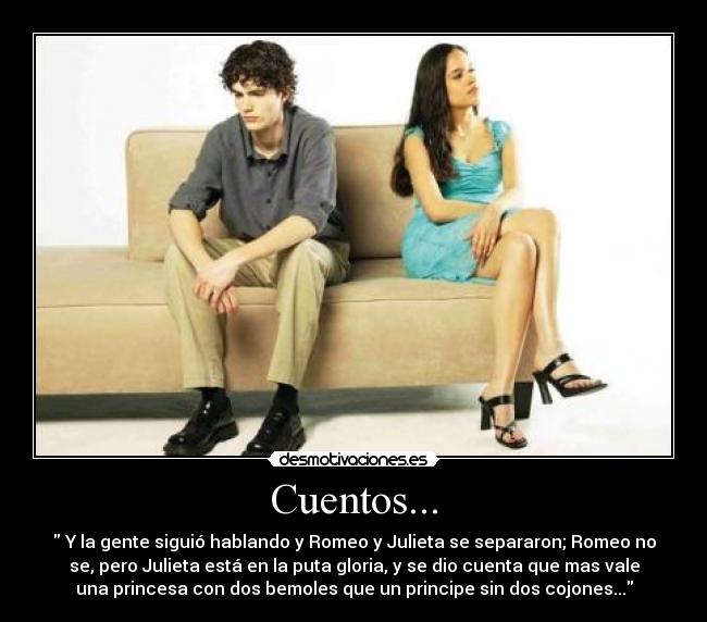Cuentos... - Y la gente siguió hablando y Romeo y Julieta se separaron; Romeo no
se, pero Julieta está en la puta gloria, y se dio cuenta que mas vale
una princesa con dos bemoles que un principe sin dos cojones...