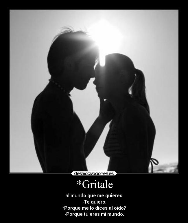 *Gritale - al mundo que me quieres.
-Te quiero.
*Porque me lo dices al oido?
-Porque tu eres mi mundo.