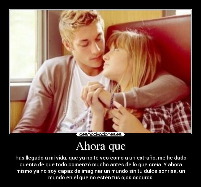 Ahora que - has llegado a mi vida, que ya no te veo como a un extraño, me he dado
cuenta de que todo comenzó mucho antes de lo que creía. Y ahora
mismo ya no soy capaz de imaginar un mundo sin tu dulce sonrisa, un
mundo en el que no estén tus ojos oscuros.