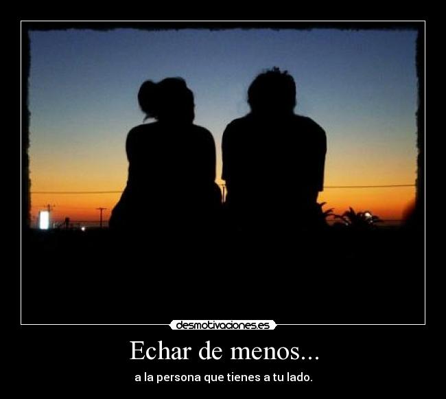 Echar de menos... - a la persona que tienes a tu lado.