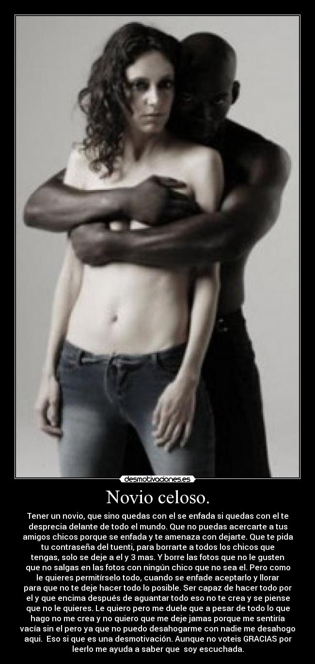 Novio celoso. - Tener un novio, que sino quedas con el se enfada si quedas con el te
desprecia delante de todo el mundo. Que no puedas acercarte a tus
amigos chicos porque se enfada y te amenaza con dejarte. Que te pida
tu contraseña del tuenti, para borrarte a todos los chicos que
tengas, solo se deje a el y 3 mas. Y borre las fotos que no le gusten
que no salgas en las fotos con ningún chico que no sea el. Pero como
le quieres permitírselo todo, cuando se enfade aceptarlo y llorar
para que no te deje hacer todo lo posible. Ser capaz de hacer todo por
el y que encima después de aguantar todo eso no te crea y se piense
que no le quieres. Le quiero pero me duele que a pesar de todo lo que
hago no me crea y no quiero que me deje jamas porque me sentiría
vacía sin el pero ya que no puedo desahogarme con nadie me desahogo
aqui. Eso si que es una desmotivación. Aunque no voteis GRACIAS por
leerlo me ayuda a saber que soy escuchada.