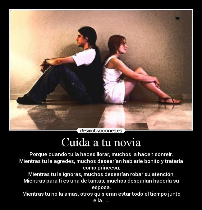 Cuida a tu novia - Porque cuando tu la haces llorar, muchos la hacen sonreír.
Mientras tu la agredes, muchos desearían hablarle bonito y tratarla como princesa.
Mientras tu la ignoras, muchos desearían robar su atención.
Mientras para ti es una de tantas, muchos desearían hacerla su esposa.
Mientras tu no la amas, otros quisieran estar todo el tiempo junto ella......