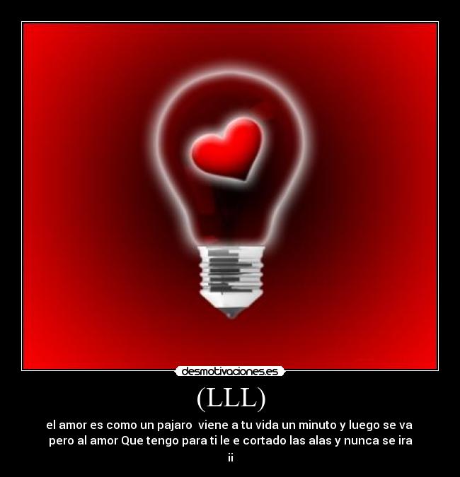 (LLL) - el amor es como un pajaro viene a tu vida un minuto y luego se va
pero al amor Que tengo para ti le e cortado las alas y nunca se ira
¡¡