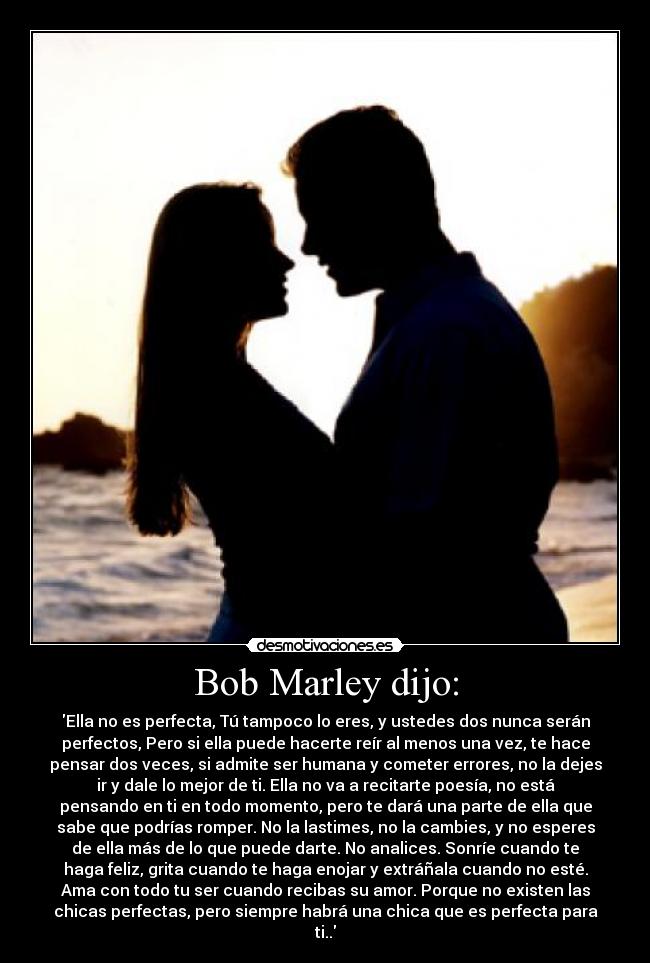 Bob Marley dijo: - Ella no es perfecta, Tú tampoco lo eres, y ustedes dos nunca serán
perfectos, Pero si ella puede hacerte reír al menos una vez, te hace
pensar dos veces, si admite ser humana y cometer errores, no la dejes
ir y dale lo mejor de ti. Ella no va a recitarte poesía, no está
pensando en ti en todo momento, pero te dará una parte de ella que
sabe que podrías romper. No la lastimes, no la cambies, y no esperes
de ella más de lo que puede darte. No analices. Sonríe cuando te
haga feliz, grita cuando te haga enojar y extráñala cuando no esté.
Ama con todo tu ser cuando recibas su amor. Porque no existen las
chicas perfectas, pero siempre habrá una chica que es perfecta para
ti..