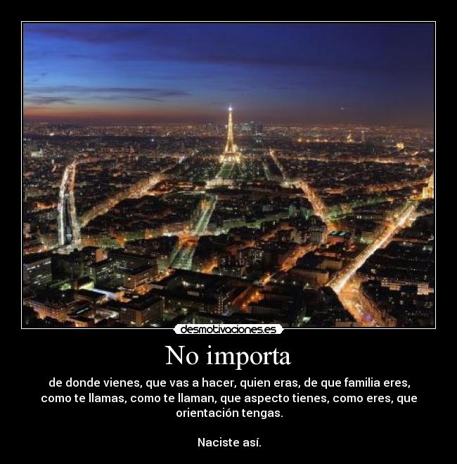 No importa - de donde vienes, que vas a hacer, quien eras, de que familia eres,
como te llamas, como te llaman, que aspecto tienes, como eres, que
orientación tengas.
Naciste así.