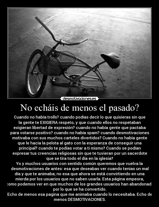 No echáis de menos el pasado? - Cuando no había trolls? cuando podías decir lo que quisieras sin que
la gente te EXIGIERA respeto, y que cuando ellos no respetaban
exigieran libertad de expresión? cuando no había gente que pactaba
para votarse positivo? cuando no había spam? cuando desmotivaciones
motivaba con sus muchos carteles divertidos? Cuando no había gente
que le hacia la pelota al gato con la esperanza de conseguir una
principal? cuando te podías votar a ti mismo? Cuando se podían
expresar tus creencias religiosas sin que te tuvieran por un sacerdote
que se tira todo el día en la iglesia?
Yo y muchos usuarios con sentido común queremos que vuelva la
desmotivaciones de antes: esa que deseabas ver cuando tenias un mal
día y que te animaba; no esa que ahora se está convirtiendo en una
mierda por los usuarios que no saben usarla. Esta página empeora,
como podemos ver en que muchos de los grandes usuarios han abandonado
por lo que se ha convertido.
Echo de menos esa pagina que me animaba cuando lo necesitaba. Echo de
menos DESMOTIVACIONES.