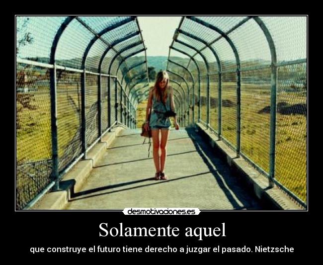 Solamente aquel - que construye el futuro tiene derecho a juzgar el pasado. Nietzsche