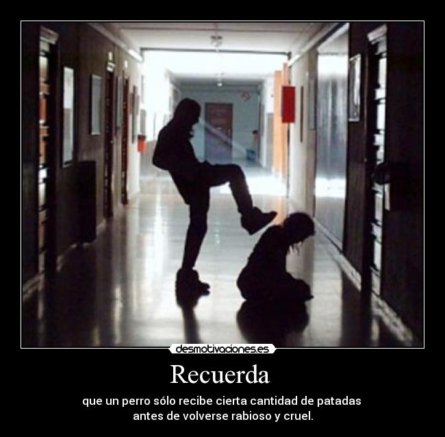 Recuerda  - que un perro sólo recibe cierta cantidad de patadas 
antes de volverse rabioso y cruel.