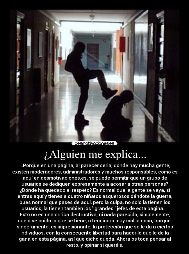 ¿Alguien me explica... - ...Porque en una página, al parecer seria, dónde hay mucha gente,
existen moderadores, administradores y muchos responsables, como es
aquí en desmotivaciones.es, se puede permitir que un grupo de
usuarios se dediquen expresamente a acosar a otras personas?
¿Dónde ha quedado el respeto? Es normal que la gente se vaya, si
entras aquí y tienes a cuatro niñatos asquerosos dándote la guerra,
pues normal que pases de aquí, pero la culpa, no solo la tienen los
usuarios, la tienen también los grandes jefes de esta página... 
Esto no es una crítica destructiva, ni nada parecido, simplemente,
que o se cuida lo que se tiene, o terminara muy mal la cosa, porque 
sinceramente, es impresionante, la protección que se le da a ciertos
individuos, con la consecuente libertad para hacer lo que le de la
gana en esta página, así que dicho queda. Ahora os toca pensar al
resto, y opinar si queréis.