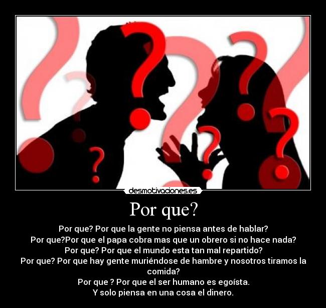 Por que? - Por que? Por que la gente no piensa antes de hablar?
Por que?Por que el papa cobra mas que un obrero si no hace nada?
Por que? Por que el mundo esta tan mal repartido?
Por que? Por que hay gente muriéndose de hambre y nosotros tiramos la comida?
Por que ? Por que el ser humano es egoísta.
Y solo piensa en una cosa el dinero.