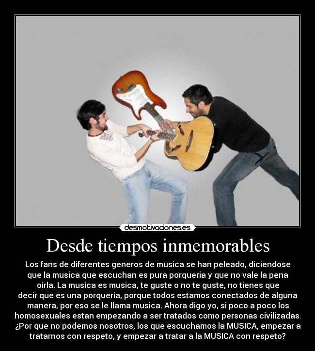 Desde tiempos inmemorables - Los fans de diferentes generos de musica se han peleado, diciendose
que la musica que escuchan es pura porqueria y que no vale la pena
oirla. La musica es musica, te guste o no te guste, no tienes que
decir que es una porqueria, porque todos estamos conectados de alguna
manera, por eso se le llama musica. Ahora digo yo, si poco a poco los
homosexuales estan empezando a ser tratados como personas civilizadas.
¿Por que no podemos nosotros, los que escuchamos la MUSICA, empezar a
tratarnos con respeto, y empezar a tratar a la MUSICA con respeto?