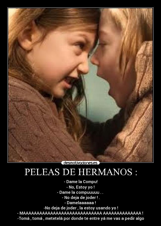 PELEAS DE HERMANOS : - - Dame la Compu!
 - No, Estoy yo ! 
- Dame la compuuuuu . . 
- No deja de joder ! .
- Damelaaaaaa ! 
-No deja de joder , la estoy usando yo !
- MAAAAAAAAAAAAAAAAAAAAAAAAAAAAA AAAAAAAAAAAAAA ! 
-Tomá , tomá , metetelá por donde te entre yá me vas a pedir algo