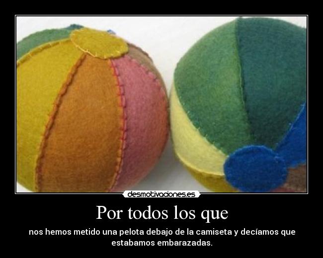 Por todos los que - nos hemos metido una pelota debajo de la camiseta y decíamos que
estabamos embarazadas.