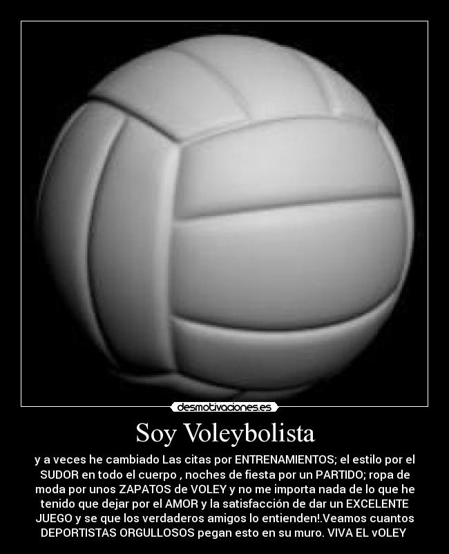 Soy Voleybolista - y a veces he cambiado Las citas por ENTRENAMIENTOS; el estilo por el
SUDOR en todo el cuerpo , noches de fiesta por un PARTIDO; ropa de
moda por unos ZAPATOS de VOLEY y no me importa nada de lo que he
tenido que dejar por el AMOR y la satisfacción de dar un EXCELENTE
JUEGO y se que los verdaderos amigos lo entienden!.Veamos cuantos
DEPORTISTAS ORGULLOSOS pegan esto en su muro. VIVA EL vOLEY ♥