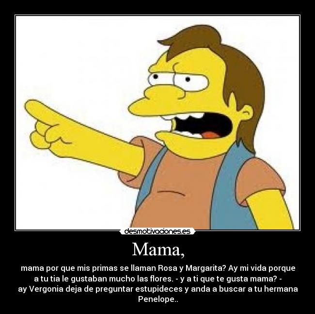 Mama, - mama por que mis primas se llaman Rosa y Margarita? Ay mi vida porque
a tu tia le gustaban mucho las flores. - y a ti que te gusta mama? -
ay Vergonia deja de preguntar estupideces y anda a buscar a tu hermana
Penelope..
