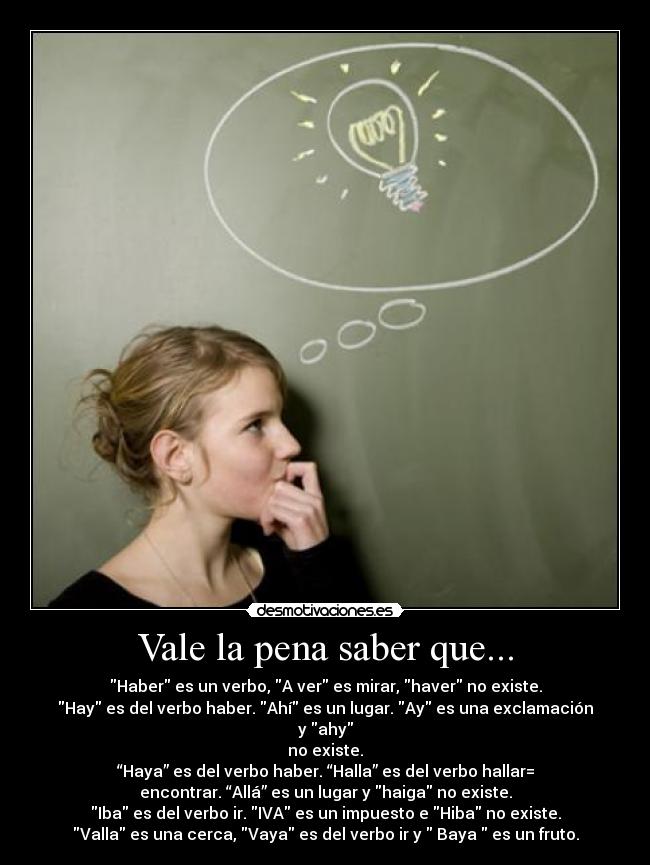 Vale la pena saber que... - Haber es un verbo, A ver es mirar, haver no existe.
Hay es del verbo haber. Ahí es un lugar. Ay es una exclamación
y ahy
no existe.
“Haya” es del verbo haber. “Halla” es del verbo hallar=
encontrar. “Allá” es un lugar y haiga no existe.
Iba es del verbo ir. IVA es un impuesto e Hiba no existe.
Valla es una cerca, Vaya es del verbo ir y Baya es un fruto.