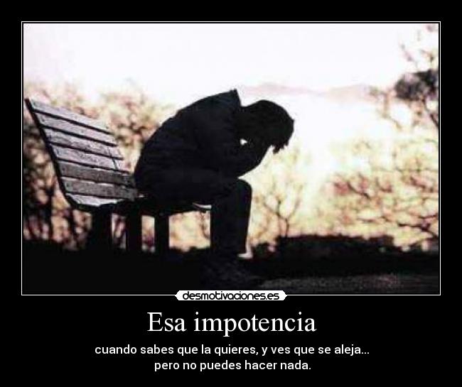 Esa impotencia - cuando sabes que la quieres, y ves que se aleja...
 pero no puedes hacer nada.
