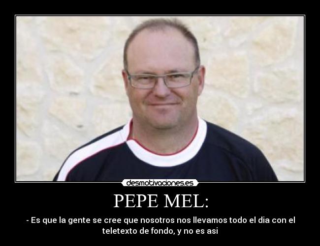 PEPE MEL: - - Es que la gente se cree que nosotros nos llevamos todo el dia con el
teletexto de fondo, y no es asi