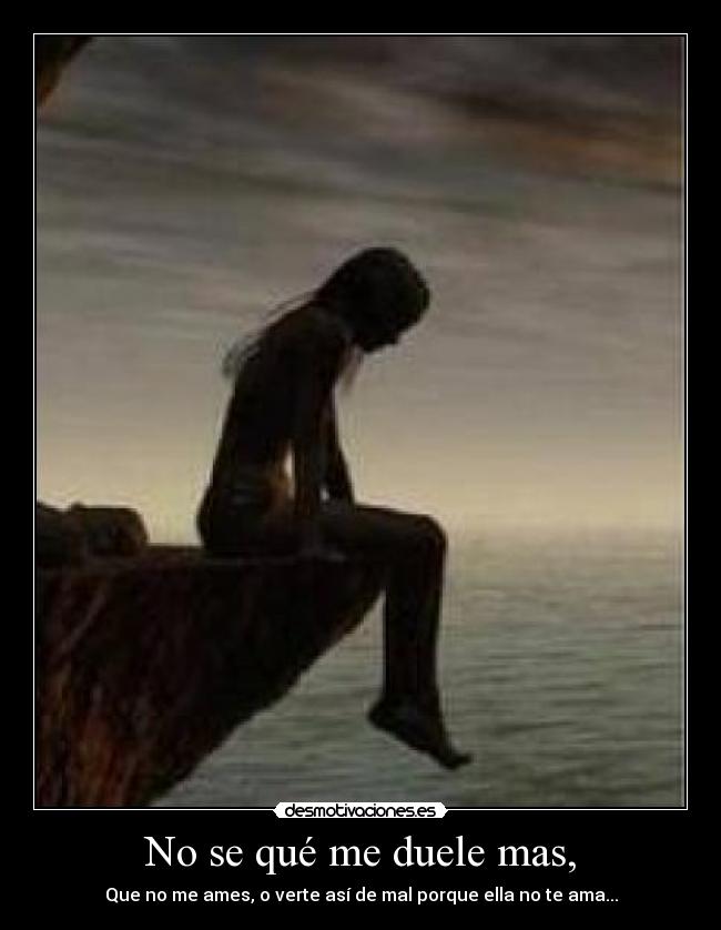 No se qué me duele mas, - Que no me ames, o verte así de mal porque ella no te ama...