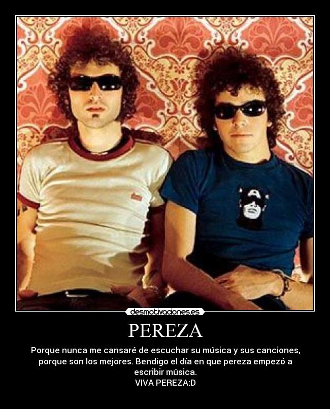 PEREZA - Porque nunca me cansaré de escuchar su música y sus canciones,
porque son los mejores. Bendigo el día en que pereza empezó a
escribir música.
VIVA PEREZA:D
