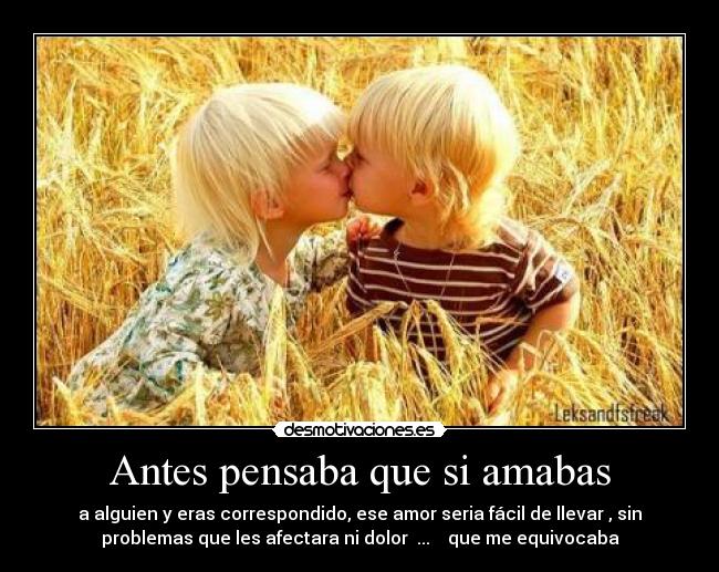 Antes pensaba que si amabas - a alguien y eras correspondido, ese amor seria fácil de llevar , sin
problemas que les afectara ni dolor ... que me equivocaba