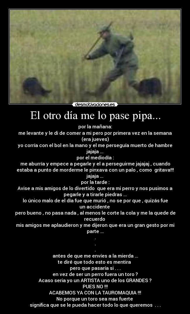 El otro día me lo pase pipa... - por la mañana:
me levante y le di de comer a mi pero por primera vez en la semana
(era jueves)
yo corría con el bol en la mano y el me perseguía muerto de hambre
jajaja ...
por el mediodía :
me aburría y empece a pegarle y el a perseguirme jajajaj , cuando
estaba a punto de morderme le pinxava con un palo , como gritava!!!
jajaja ...
por la tarde :
Avise a mis amigos de lo divertido que era mi perro y nos pusimos a
pegarle y a tirarle piedras ...
lo único malo de el día fue que murió , no se por que , quizás fue
un accidente
pero bueno , no pasa nada , al menos le corte la cola y me la quede de
recuerdo
mis amigos me aplaudieron y me dijeron que era un gran gesto por mi
parte ...
.
.
.
antes de que me envíes a la mierda ...
te diré que todo esto es mentira
pero que pasaría si . . .
en vez de ser un perro fuera un toro ?
Acaso seria yo un ARTISTA uno de los GRANDES ?
PUES NO !!!
ACABEMOS YA CON LA TAUROMAQUIA !!!
No porque un toro sea mas fuerte
significa que se le pueda hacer todo lo que queremos . . .
