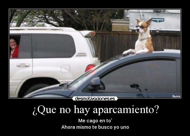 ¿Que no hay aparcamiento? - Me cago en to
Ahora mismo te busco yo uno