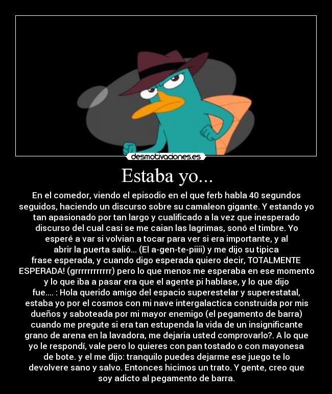 Estaba yo... - En el comedor, viendo el episodio en el que ferb habla 40 segundos
seguidos, haciendo un discurso sobre su camaleon gigante. Y estando yo
tan apasionado por tan largo y cualificado a la vez que inesperado
discurso del cual casi se me caian las lagrimas, sonó el timbre. Yo
esperé a var si volvian a tocar para ver si era importante, y al
abrir la puerta salió... (El a-gen-te-piiii) y me dijo su tipica
frase esperada, y cuando digo esperada quiero decir, TOTALMENTE
ESPERADA! (grrrrrrrrrrrr) pero lo que menos me esperaba en ese momento
y lo que iba a pasar era que el agente pi hablase, y lo que dijo
fue.... : Hola querido amigo del espacio superestelar y superestatal,
estaba yo por el cosmos con mi nave intergalactica construida por mis
dueños y saboteada por mi mayor enemigo (el pegamento de barra)
cuando me pregute si era tan estupenda la vida de un insignificante
grano de arena en la lavadora, me dejaria usted comprovarlo?. A lo que
yo le respondí, vale pero lo quieres con pan tostado o con mayonesa
de bote. y el me dijo: tranquilo puedes dejarme ese juego te lo
devolvere sano y salvo. Entonces hicimos un trato. Y gente, creo que
soy adicto al pegamento de barra.