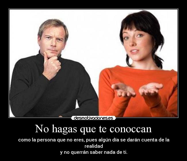 No hagas que te conoccan - como la persona que no eres, pues algún día se darán cuenta de la realidad
y no querrán saber nada de ti.