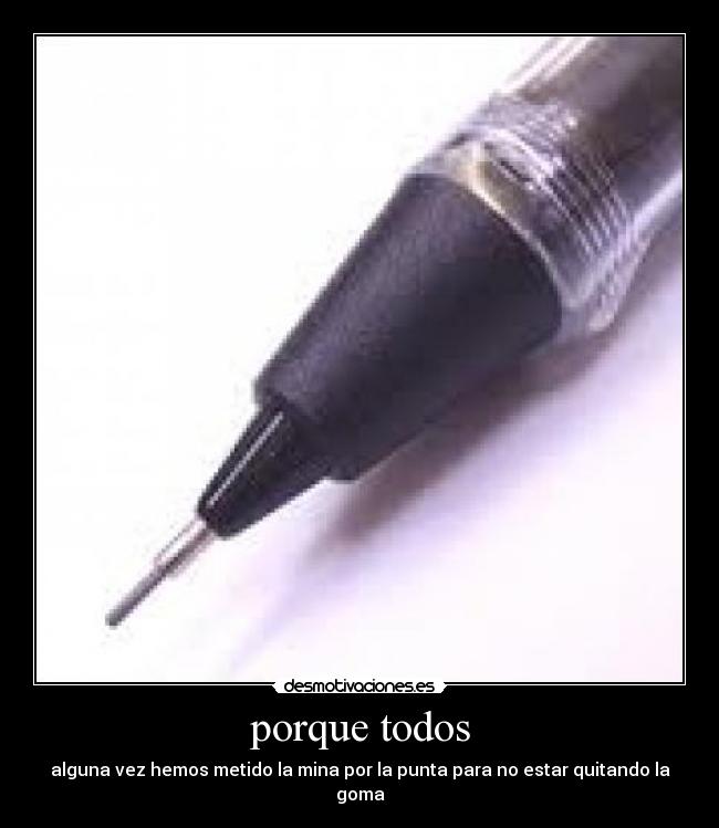 porque todos - alguna vez hemos metido la mina por la punta para no estar quitando la goma