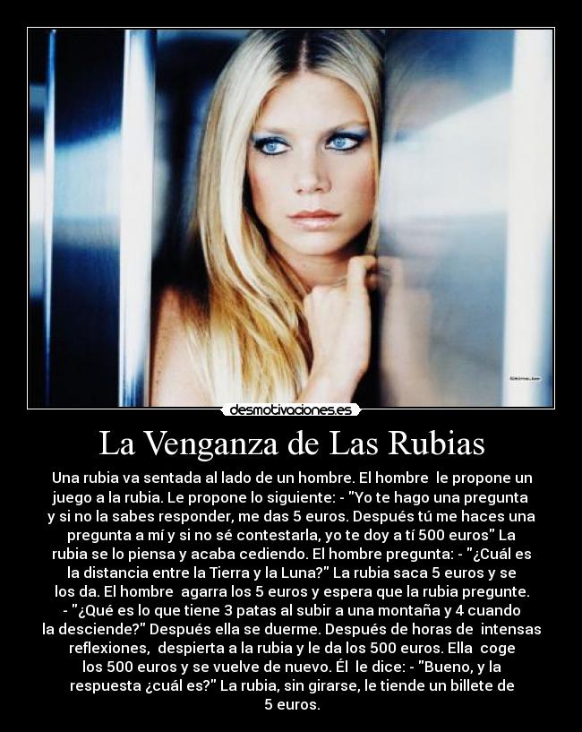 La Venganza de Las Rubias - Una rubia va sentada al lado de un hombre. El hombre  le propone un
juego a la rubia. Le propone lo siguiente: - Yo te hago una pregunta
y si no la sabes responder, me das 5 euros. Después tú me haces una
pregunta a mí y si no sé contestarla, yo te doy a tí 500 euros La
rubia se lo piensa y acaba cediendo. El hombre pregunta: - ¿Cuál es
la distancia entre la Tierra y la Luna? La rubia saca 5 euros y se
los da. El hombre  agarra los 5 euros y espera que la rubia pregunte.
- ¿Qué es lo que tiene 3 patas al subir a una montaña y 4 cuando
la desciende? Después ella se duerme. Después de horas de  intensas
reflexiones,  despierta a la rubia y le da los 500 euros. Ella  coge
los 500 euros y se vuelve de nuevo. Él  le dice: - Bueno, y la
respuesta ¿cuál es? La rubia, sin girarse, le tiende un billete de
5 euros.