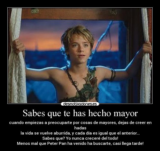 Sabes que te has hecho mayor - cuando empiezas a preocuparte por cosas de mayores, dejas de creer en hadas
la vida se vuelve aburrida, y cada día es igual que el anterior...
Sabes que? Yo nunca creceré del todo!
Menos mal que Peter Pan ha venido ha buscarte, casi llega tarde!