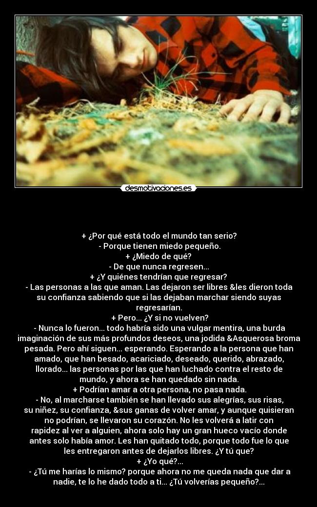                                          - 
+ ¿Por qué está todo el mundo tan serio?
 - Porque tienen miedo pequeño.
 + ¿Miedo de qué? 
- De que nunca regresen...
 + ¿Y quiénes tendrían que regresar? 
- Las personas a las que aman. Las dejaron ser libres &les dieron toda
su confianza sabiendo que si las dejaban marchar siendo suyas
regresarían.
 + Pero... ¿Y si no vuelven?
 - Nunca lo fueron... todo habría sido una vulgar mentira, una burda
imaginación de sus más profundos deseos, una jodida &Asquerosa broma
pesada. Pero ahí siguen... esperando. Esperando a la persona que han
amado, que han besado, acariciado, deseado, querido, abrazado,
llorado... las personas por las que han luchado contra el resto de
mundo, y ahora se han quedado sin nada.
 + Podrían amar a otra persona, no pasa nada.
 - No, al marcharse también se han llevado sus alegrías, sus risas,
su niñez, su confianza, &sus ganas de volver amar, y aunque quisieran
no podrían, se llevaron su corazón. No les volverá a latir con
rapidez al ver a alguien, ahora solo hay un gran hueco vacío donde
antes solo había amor. Les han quitado todo, porque todo fue lo que
les entregaron antes de dejarlos libres. ¿Y tú que?
 + ¿Yo qué?...
 - ¿Tú me harías lo mismo? porque ahora no me queda nada que dar a
nadie, te lo he dado todo a ti... ¿Tú volverías pequeño?...
