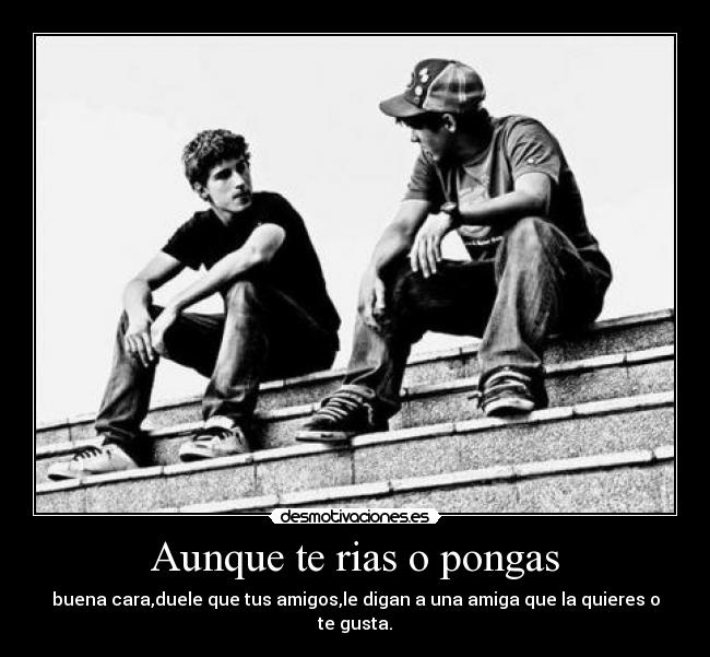 Aunque te rias o pongas - buena cara,duele que tus amigos,le digan a una amiga que la quieres o te gusta.