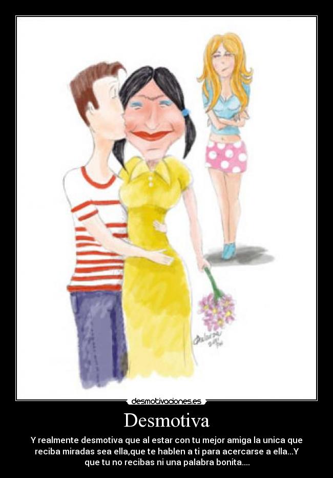 Desmotiva - Y realmente desmotiva que al estar con tu mejor amiga la unica que
reciba miradas sea ella,que te hablen a ti para acercarse a ella...Y
que tu no recibas ni una palabra bonita....