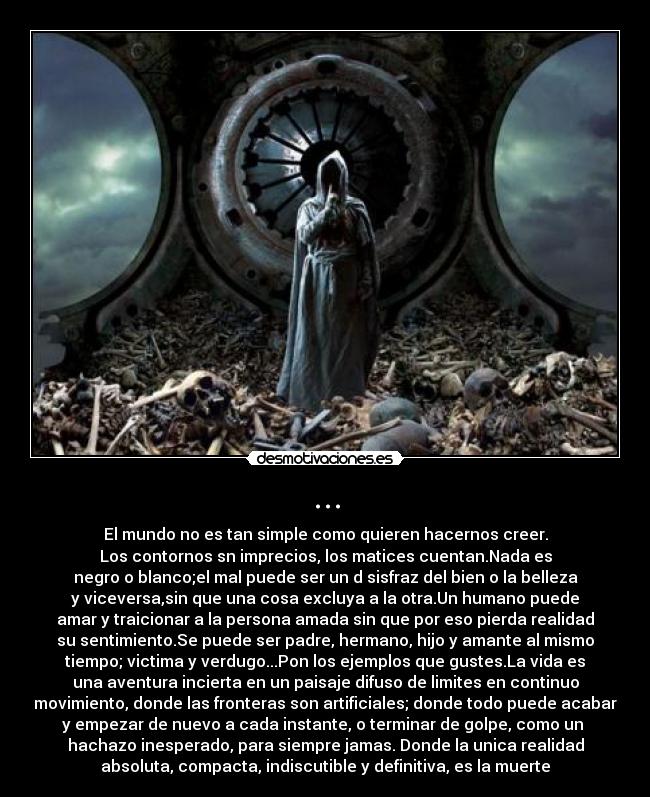 ... - El mundo no es tan simple como quieren hacernos creer.
Los contornos sn imprecios, los matices cuentan.Nada es
negro o blanco;el mal puede ser un d sisfraz del bien o la belleza
y viceversa,sin que una cosa excluya a la otra.Un humano puede
amar y traicionar a la persona amada sin que por eso pierda realidad
su sentimiento.Se puede ser padre, hermano, hijo y amante al mismo
tiempo; victima y verdugo...Pon los ejemplos que gustes.La vida es
una aventura incierta en un paisaje difuso de limites en continuo
movimiento, donde las fronteras son artificiales; donde todo puede acabar
y empezar de nuevo a cada instante, o terminar de golpe, como un 
hachazo inesperado, para siempre jamas. Donde la unica realidad
absoluta, compacta, indiscutible y definitiva, es la muerte