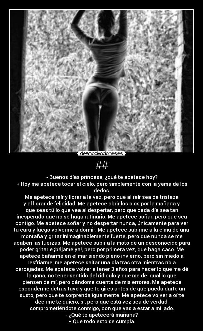 ## - - Buenos días princesa, ¿qué te apetece hoy?
+ Hoy me apetece tocar el cielo, pero simplemente con la yema de los
dedos.
Me apetece reír y llorar a la vez, pero que al reír sea de tristeza
y al llorar de felicidad. Me apetece abrir los ojos por la mañana y
que seas tú lo que vea al despertar, pero que cada día sea tan
inesperado que no se haga rutinario. Me apetece soñar, pero que sea
contigo. Me apetece soñar y no despertar nunca, únicamente para ver
tu cara y luego volverme a dormir. Me apetece subirme a la cima de una
montaña y gritar inimaginablemente fuerte, pero que nunca se me
acaben las fuerzas. Me apetece subir a la moto de un desconocido para
poder gritarle ¡bájame ya!, pero por primera vez, que haga caso. Me
apetece bañarme en el mar siendo pleno invierno, pero sin miedo a
resfriarme; me apetece saltar una ola tras otra mientras río a
carcajadas. Me apetece volver a tener 3 años para hacer lo que me dé
la gana, no tener sentido del ridículo y que me dé igual lo que
piensen de mí, pero dándome cuenta de mis errores. Me apetece
esconderme detrás tuyo y que te gires antes de que pueda darte un
susto, pero que te sorprenda igualmente. Me apetece volver a oírte
decirme te quiero, sí, pero que está vez sea de verdad,
comprometiéndote conmigo, con que vas a estar a mi lado.
- ¿Qué te apetecerá mañana?
+ Que todo esto se cumpla.