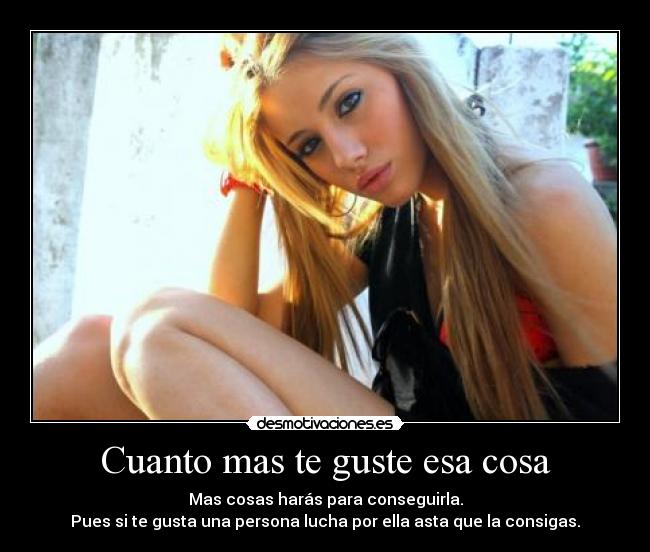 Cuanto mas te guste esa cosa - Mas cosas harás para conseguirla.
Pues si te gusta una persona lucha por ella asta que la consigas.