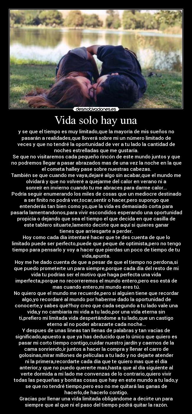 Vida solo hay una - y se que el tiempo es muy limitado,que la mayoría de mis sueños no
pasarán a realidades,que lloverá sobre mi un número limitado de
veces y que no tendré la oportunidad de ver a tu lado la cantidad de
noches estrelladas que me gustaría.
Se que no visitaremos cada pequeño rincón de este mundo juntos y que
no podremos llegar a pasar abrazados mas de una vez la noche en la que
el cometa halley pase sobre nuestras cabezas.
También se que cuando me vaya,dejaré algo sin acabar,que el mundo me
olvidará y que no volveré a quejarme del calor en verano ni a
sonreír en invierno cuando tu me abraces para darme calor...
Podría seguir enumerando los miles de cosas que un mediocre destinado
a ser finito no podrá ver,tocar,sentir o hacer,pero supongo que
entenderás tan bien como yo,que la vida es demasiado corta para
pasarla lamentandonos,para vivir escondidos esperando una oportunidad
propicia o dejando que sea el tiempo el que decida en que casilla de
este tablero situarte,lamento decirte que aquí si quieres ganar
tienes que arriesgarte a perder.
Hoy como cada día intentaré hacer que te des cuenta de que lo
limitado puede ser perfecto,puede que peque de optimista,pero no tengo
tiempo para pensarlo y voy a hacer que pierdas un poco de tiempo de tu
vida,apunta.
Hoy me he dado cuenta de que a pesar de que el tiempo no perdona,si
que puedo prometerte un para siempre,porque cada día del resto de mi
vida tu podrías ser el motivo que haga perfecta una vida
imperfecta,porque no recorreremos el mundo entero,pero eso está de
mas cuando entero,mi mundo eres tú.
No quiero que el mundo me recuerde,pero si alguien tiene que recordar
algo,yo recordaré al mundo por haberme dado la oportunidad de
conocerte,y sabes qué?hoy creo que cada segundo a tu lado vale una
vida,y no cambiaría mi vida a tu lado,por una vida eterna sin
ti,prefiero mi limitada vida despertándome a tu lado,que un castigo
eterno al no poder abrazarte cada noche...
Y despues de unas lineas tan llenas de palabras y tan vacias de
significado,apuesto a que ya has deducido que lo único que quiero es
pasar mi corto tiempo contigo,cuidar nuestro jardín y caernos de la
cama sonriendo,ir juntos a hacer la compra y llenar el carro de
golosinas,mirar millones de películas a tu lado y no dejarte atender
ni la primera,recordarte cada día que te quiero mas que el día
anterior,y que no puedo quererte mas,hasta que al día siguiente al
verte dormida a mi lado me convenzas de lo contrario,quiero vivir
todas las pequeñas y bonitas cosas que hay en este mundo a tu lado,y
se que no tendré tiempo,pero eso no me quitará las ganas de
hacerlo,de hacerlo contigo.
Gracias por llenar una vida limitada obligándome a decirte un para
siempre que al que ni el paso del tiempo podrá quitar la razón.
