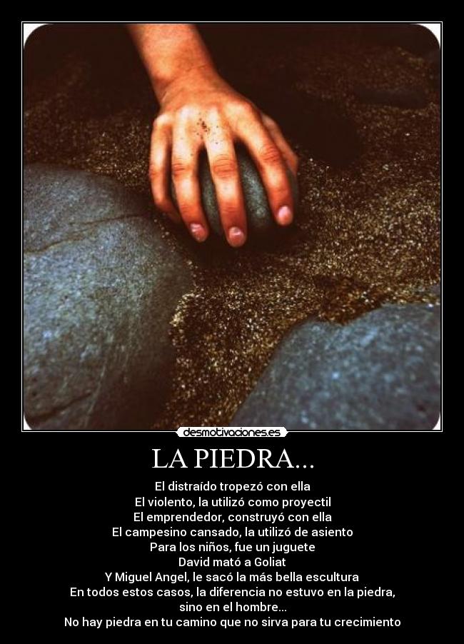 LA PIEDRA... - El distraído tropezó con ella
El violento, la utilizó como proyectil
El emprendedor, construyó con ella
El campesino cansado, la utilizó de asiento
Para los niños, fue un juguete
David mató a Goliat
Y Miguel Angel, le sacó la más bella escultura
En todos estos casos, la diferencia no estuvo en la piedra,
sino en el hombre...
No hay piedra en tu camino que no sirva para tu crecimiento