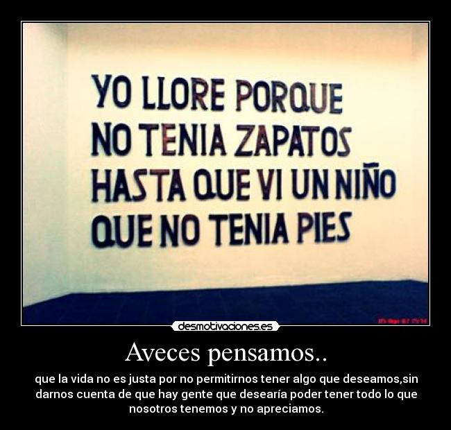 Aveces pensamos.. - que la vida no es justa por no permitirnos tener algo que deseamos,sin
darnos cuenta de que hay gente que desearía poder tener todo lo que
nosotros tenemos y no apreciamos.