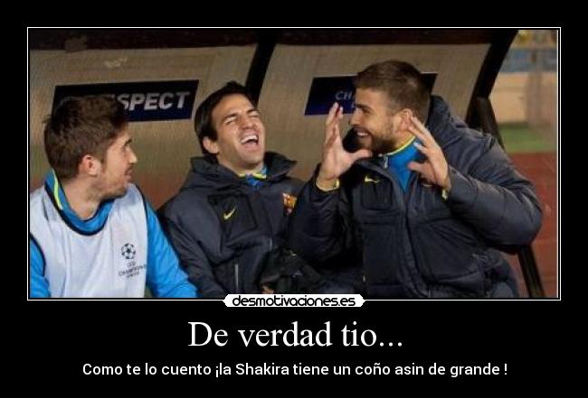 De verdad tio... - Como te lo cuento ¡la Shakira tiene un coño asin de grande !