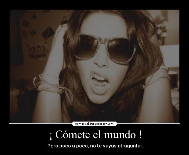 ¡ Cómete el mundo ! - Pero poco a poco, no te vayas atragantar.
