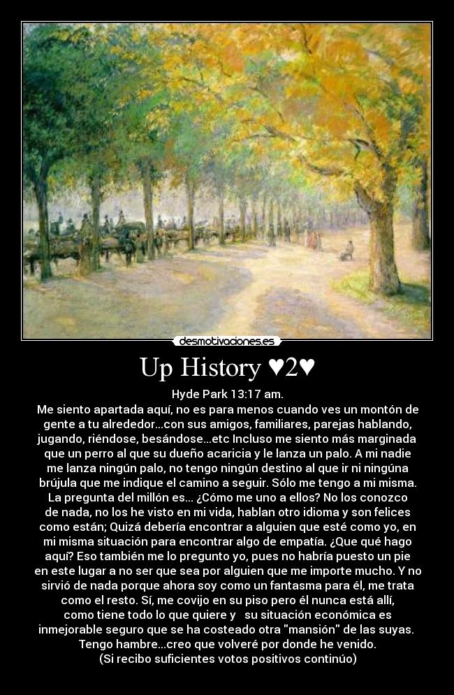 Up History ♥2♥ - Hyde Park 13:17 am.
Me siento apartada aquí, no es para menos cuando ves un montón de
gente a tu alrededor...con sus amigos, familiares, parejas hablando,
jugando, riéndose, besándose...etc Incluso me siento más marginada
que un perro al que su dueño acaricia y le lanza un palo. A mi nadie
me lanza ningún palo, no tengo ningún destino al que ir ni ningúna
brújula que me indique el camino a seguir. Sólo me tengo a mi misma.
La pregunta del millón es... ¿Cómo me uno a ellos? No los conozco
de nada, no los he visto en mi vida, hablan otro idioma y son felices
como están; Quizá debería encontrar a alguien que esté como yo, en
mi misma situación para encontrar algo de empatía. ¿Que qué hago
aquí? Eso también me lo pregunto yo, pues no habría puesto un pie
en este lugar a no ser que sea por alguien que me importe mucho. Y no
sirvió de nada porque ahora soy como un fantasma para él, me trata
como el resto. Sí, me covijo en su piso pero él nunca está allí,
como tiene todo lo que quiere y su situación económica es
inmejorable seguro que se ha costeado otra mansión de las suyas.
Tengo hambre...creo que volveré por donde he venido.
(Si recibo suficientes votos positivos continúo)