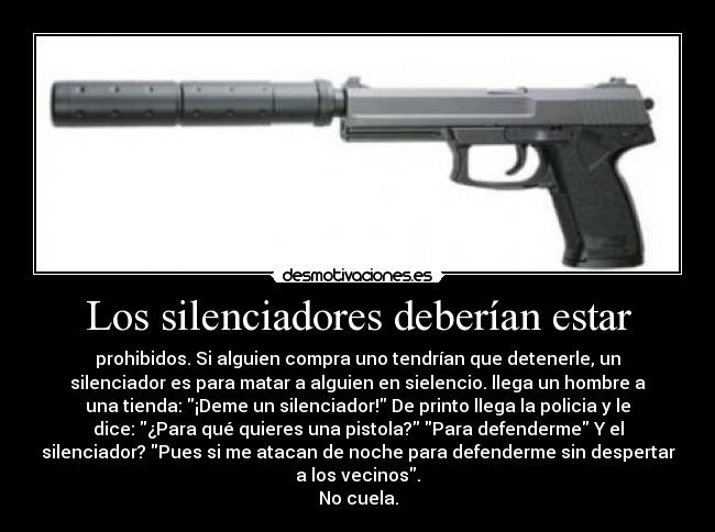 Los silenciadores deberían estar - prohibidos. Si alguien compra uno tendrían que detenerle, un
silenciador es para matar a alguien en sielencio. llega un hombre a
una tienda: ¡Deme un silenciador! De printo llega la policia y le
dice: ¿Para qué quieres una pistola? Para defenderme Y el
silenciador? Pues si me atacan de noche para defenderme sin despertar
a los vecinos.
No cuela.