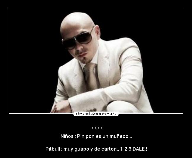 .... - Niños : Pin pon es un muñeco...

Pitbull : muy guapo y de carton.. 1 2 3 DALE !
